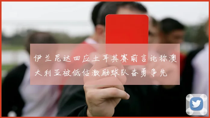 伊兰昆达回应土耳其赛前言论称澳大利亚被低估激励球队奋勇争先